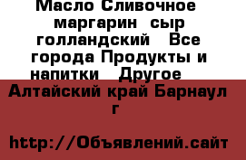 Масло Сливочное ,маргарин ,сыр голландский - Все города Продукты и напитки » Другое   . Алтайский край,Барнаул г.